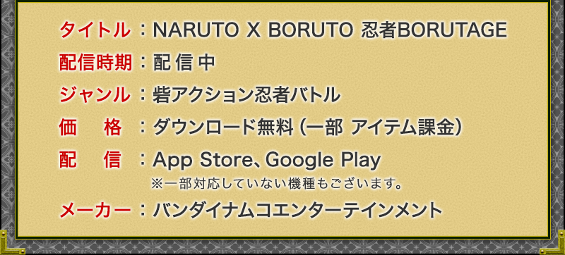タイトル：NARUTO X BORUTO 忍者ボルテージ
配信時期：配信中
ジャンル：砦アクション忍者バトル
価格：ダウンロード無料（一部 アイテム課金）
配信：App Store、Google Play ※一部対応していない機種もございます。 
メーカー：バンダイナムコエンターテインメント